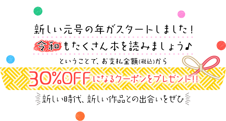 新しい元号の年がスタートしました!令和もたくさん本を読みましょう★ということで、お支払金額(税込)から30%OFFになるクーポンをプレゼント。新しい時代、新しい作品との出会いをぜひ♪
